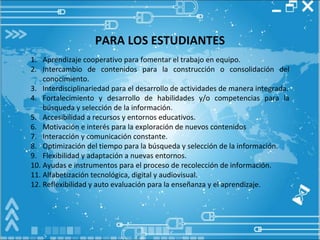 PARA LOS ESTUDIANTES Aprendizaje cooperativo para fomentar el trabajo en equipo.  Intercambio de contenidos para la construcción o consolidación del conocimiento. Interdisciplinariedad para el desarrollo de actividades de manera integrada. Fortalecimiento y desarrollo de habilidades y/o competencias para la búsqueda y selección de la información. Accesibilidad a recursos y entornos educativos. Motivación e interés para la exploración de nuevos contenidos Interacción y comunicación constante. Optimización del tiempo para la búsqueda y selección de la información.  Flexibilidad y adaptación a nuevas entornos. Ayudas e instrumentos para el proceso de recolección de información. Alfabetización tecnológica, digital y audiovisual.  Reflexibilidad y auto evaluación para la enseñanza y el aprendizaje. 