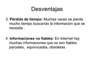 Desventajas 3.  Pérdida de tiempo:  Muchas veces se pierde mucho tiempo buscando la información que se necesita . 4.  Informaciones no fiables : En Internet hay muchas informaciones que no son fiables: parciales,  equivocadas, obsoletas. 