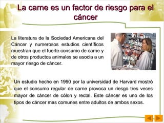 La carne es un factor de riesgo para el cáncer La literatura de la Sociedad Americana del Cáncer y numerosos estudios científicos muestran que el fuerte consumo de carne y de otros productos animales se asocia a un mayor riesgo de cáncer. Un estudio hecho en 1990 por la universidad de Harvard mostró que el consumo regular de carne provoca un riesgo tres veces mayor de cáncer de cólon y rectal. Este cáncer es uno de los tipos de cáncer mas comunes entre adultos de ambos sexos. 