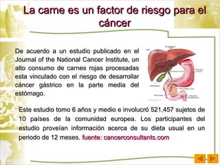 La carne es un factor de riesgo para el cáncer De acuerdo a un estudio publicado en el Journal of the National Cancer Institute, un alto consumo de carnes rojas procesadas esta vinculado con el riesgo de desarrollar cáncer gástrico en la parte media del estómago. Este estudio tomo 6 años y medio e involucró 521,457 sujetos de 10 países de la comunidad europea. Los participantes del estudio proveían información acerca de su dieta usual en un periodo de 12 meses.  fuente: cancerconsultants.com 