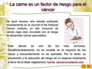 La carne es un factor de riesgo para el cáncer De igual manera, otro estudio publicado recientemente en el Journal of the National Cancer Institute, un alto consumo de carnes rojas esta vinculado con el riesgo de desarrollar cáncer pancreático. Este cáncer es uno de los más comunes. Desafortunadamente, no es curable en la mayoría de los casos y frecuentemente no es operable. Por lo tanto, su prevención y la reducción de riesgo es un aspecto importante a favor de la dieta vegetariana .  fuente: cancerconsultants.com 