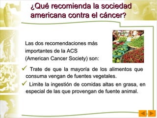 ¿ Qué recomienda la sociedad americana contra el cáncer ? Las dos recomendaciones más importantes de la ACS (American Cancer Society) son: Trate de que la mayoría de los alimentos que  consuma vengan de fuentes vegetales. Limite la ingestión de comidas altas en grasa, en especial de las que provengan de fuente animal. 