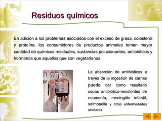 Residuos químicos En adición a los problemas asociados con el exceso de grasa, colesterol y proteína, los consumidores de productos animales toman mayor cantidad de químicos residuales, sustancias polucionantes, antibióticos y hormonas que aquellos que son vegetarianos. La absorción de antibióticos a través de la ingestión de carnes  puede  dar como resultado cepas antibiótico-resistentes de neumonía, meningitis infantil, salmonella  y otras enfermedades similares . 