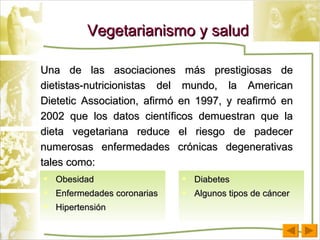Obesidad Enfermedades coronarias Hipertensión Vegetarianismo y salud Una de las asociaciones más prestigiosas de dietistas-nutricionistas del mundo, la American Dietetic Association, afirmó en 1997, y reafirmó en 2002 que los datos científicos demuestran que la dieta vegetariana reduce el riesgo de padecer numerosas enfermedades crónicas degenerativas tales como: Diabetes Algunos tipos de cáncer 