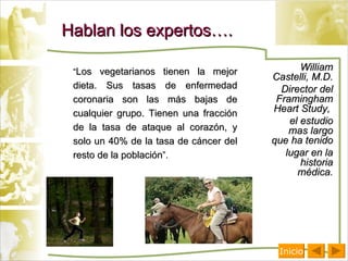 Hablan los expertos…. “ Los vegetarianos tienen la mejor dieta. Sus tasas de enfermedad coronaria son las más bajas de cualquier grupo. Tienen una fracción de la tasa de ataque al corazón, y solo un 40% de la tasa de cáncer del resto de la población ”. William Castelli, M.D.  Director del Framingham Heart Study,  el estudio mas largo que ha tenido  lugar en la historia médica. Inicio 
