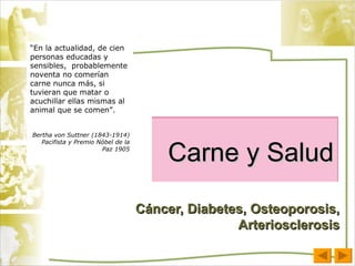 Carne y Salud Cáncer, Diabetes, Osteoporosis, Arteriosclerosis “ En la actualidad, de cien personas educadas y sensibles,  probablemente noventa no comerían carne nunca más, si tuvieran que matar o acuchillar ellas mismas al animal que se comen”. Bertha von Suttner (1843-1914) Pacifista y Premio Nóbel de la Paz 1905 