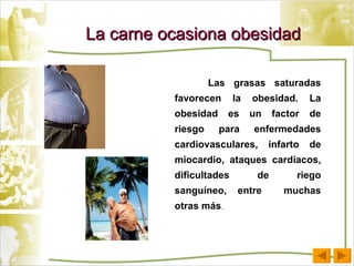 La carne ocasiona obesidad Las grasas saturadas favorecen la obesidad. La obesidad es un factor de riesgo para enfermedades cardiovasculares, infarto de miocardio, ataques cardíacos, dificultades de riego sanguíneo, entre  muchas otras más .  
