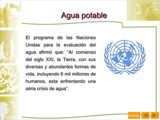 Agua potable El programa de las Naciones Unidas para la evaluación del agua afirmó que: “Al comienzo del siglo XXI, la Tierra, con sus diversas y abundantes formas de vida, incluyendo 6 mil millones de humanos, esta enfrentando una séria crísis de agua”. Inicio 