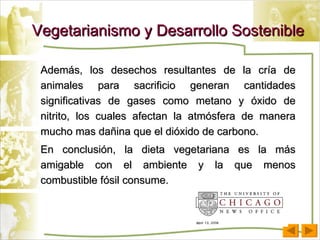 Vegetarianismo y Desarrollo Sostenible Además, los desechos resultantes de la cría de animales para sacrificio generan cantidades significativas de gases como metano y óxido de nitrito, los cuales afectan la atmósfera de manera mucho mas dañina que el dióxido de carbono.  En conclusión, la dieta vegetariana es la más amigable con el ambiente y la que menos combustible fósil consume. 
