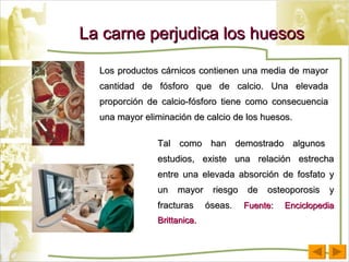La carne perjudica los huesos Los productos cárnicos contienen una media de mayor cantidad de fósforo que de calcio. Una elevada proporción de calcio-fósforo tiene como consecuencia una mayor eliminación de calcio de los huesos.  Tal como han demostrado algunos  estudios, existe una relación estrecha entre una elevada absorción de fosfato y un mayor riesgo de osteoporosis y fracturas óseas.  Fuente: Enciclopedia Brittanica. 