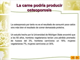 La carne podría producir osteoporosis La osteoporosis por tanto no es el resultado de consumir poco calcio sino más bien el resultado de comer demasiada proteína. Un estudio hecho por la Universidad de Michigan State encontró que a los 65 años, hombres vegetarianos tenían una pérdida promedio de huesos del 3%, hombres carnívoros un 18%; mujeres vegetarianas 7%, mujeres carnívoras un 35%. 