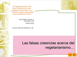 Las falsas creencias acerca del vegetarianismo… “ El vegetarianismo vale como criterio en el que podemos reconocer si un hombre aspira seriamente a una perfección moral” León Tolstoi, Escritor y humanista ruso (1828-1910) La Gran Carta de Gabriele, p. 81. 