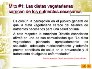 Es común la percepción en el público general de que la dieta vegetariana carece del balance de nutrientes necesarios para una salud óptima. A este respecto la American Dietetic Association afirmó en uno de sus comunicados que “La dieta vegetariana planeada apropiadamente es saludable, adecuada nutricionalmente y además provee beneficios de salud en la prevención y el tratamiento de algunas enfermedades”.  Mito #1: Las dietas vegetarianas carecen de los nutrientes necesarios Fuente: American Dietetic Association, Position Paper. 