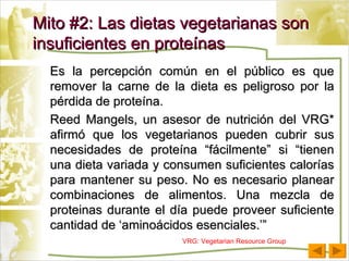 Es la percepción común en el público es que remover la carne de la dieta es peligroso por la pérdida de proteína. Reed Mangels, un asesor de nutrición del VRG* afirmó que los vegetarianos pueden cubrir sus necesidades de proteína “fácilmente” si “tienen una dieta variada y consumen suficientes calorías para mantener su peso. No es necesario planear combinaciones de alimentos. Una mezcla de proteinas durante el día puede proveer suficiente cantidad de ‘aminoácidos esenciales.’” Mito #2: Las dietas vegetarianas son insuficientes en proteínas VRG: Vegetarian Resource Group 