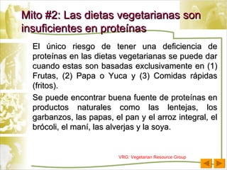El único riesgo de tener una deficiencia de proteínas en las dietas vegetarianas se puede dar cuando estas son basadas exclusivamente en (1) Frutas, (2) Papa o Yuca y (3) Comidas rápidas (fritos). Se puede encontrar buena fuente de proteínas en productos naturales como las lentejas, los garbanzos, las papas, el pan y el arroz integral, el brócoli, el maní, las alverjas y la soya. Mito #2: Las dietas vegetarianas son insuficientes en proteínas VRG: Vegetarian Resource Group 