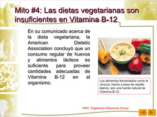 Mito #4: Las dietas vegetarianas son insuficientes en Vitamina B-12 En su comunicado acerca de la dieta vegetariana, la American Dietetic Association concluyó que un consumo regular de huevos y alimentos lácteos es suficiente para proveer cantidades adecuadas de Vitamina B-12 en el organismo. VRG: Vegetarian Resource Group Los alimentos fermentados como el chucrut, hecho a base de repollo blanco, son una fuente natural de Vitamina B-12.  