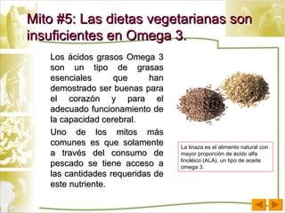 Mito #5: Las dietas vegetarianas son insuficientes en Omega 3. Los ácidos grasos Omega 3 son un tipo de grasas esenciales que han demostrado ser buenas para el corazón y para el adecuado funcionamiento de la capacidad cerebral. Uno de los mitos más comunes es que solamente a través del consumo de pescado se tiene acceso a las cantidades requeridas de este nutriente. La linaza es el alimento natural con mayor proporción de ácido alfa linoléico (ALA), un tipo de aceite omega 3. 