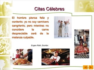Citas Célebres El hombre piensa feliz y contento: yo no soy carnicero sangriento; pero mientras no considere la carne despreciable será de la matanza culpable. Eugen Roth, Escritor. 