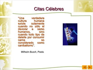 Citas Célebres “ Una verdadera cultura humana existe solamente cuando no sólo el devorar a seres humanos, sino cuando todo tipo de deleite por consumir carne es considerado como canibalismo”. Wilheim Busch, Poeta. 