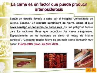 La carne es un factor que puede producir arteriosclerosis Según un estudio llevado a cabo por el Hospital Universitario de Girona, España,”   un elevado suministro de hierro, como el que lleva consigo el consumo de carne roja ,  es una peligrosa fuente para los radicales libres que perjudican los vasos sanguíneos. Especialmente en los hombres se eleva el riesgo de infarto cardíaco”.   “Consumir mucho hierro es tan malo como consumir muy poco”.  Fuente BBC News, 25 Abril 2000. 