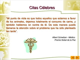 Citas Célebres “ Mi punto de vista es que todos aquellos que estamos a favor de los animales, dejemos totalmente el consumo de carne, y también hablemos en contra de él. De esta manera puede llamarse la atención sobre el problema que ha sido planteado tan tarde”. Albert Schwitzer - Médico  Premio Nobel de la Paz 
