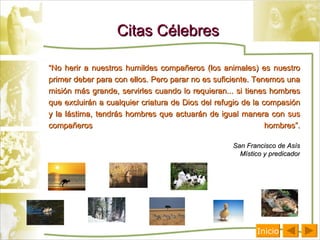 Citas Célebres “ No herir a nuestros humildes compañeros (los animales) es nuestro primer deber para con ellos. Pero parar no es suficiente. Tenemos una misión más grande, servirles cuando lo requieran... si tienes hombres que excluirán a cualquier criatura de Dios del refugio de la compasión y la lástima, tendrás hombres que actuarán de igual manera con sus compañeros hombres”. San Francisco de Asís Místico y predicador Inicio 