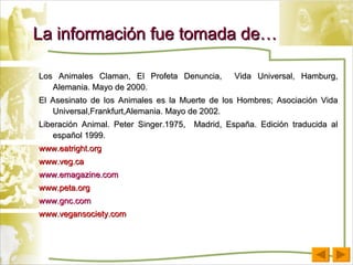 La información fue tomada de… Los Animales Claman, El Profeta Denuncia,  Vida Universal, Hamburg, Alemania. Mayo de 2000. El Asesinato de los Animales es la Muerte de los Hombres; Asociación Vida Universal,Frankfurt,Alemania. Mayo de 2002. Liberación Animal. Peter Singer.1975,  Madrid, España. Edición traducida al español 1999. www.eatright.org www.veg.ca www.emagazine.com www.peta.org www.gnc.com www.vegansociety.com 