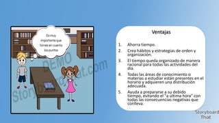 Ventajas
1.
2.
3.

4.

5.

Ahorra tiempo.
Crea hábitos y estrategias de orden y
organización.
El tiempo queda organizado de manera
racional para todas las actividades del
día.
Todas las áreas de conocimiento o
materias a estudiar están presentes en el
horario y adquieren una distribución
adecuada.
Ayuda a prepararse a su debido
tiempo, evitando el "a última hora" con
todas las consecuencias negativas que
conlleva.

 