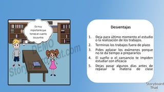 Desventajas
1.
2.
3.
4.
5.

Deja para último momento el estudio
o la realización de los trabajos.
Terminas los trabajos fuera de plazo
Pides aplazar los exámenes porque
no te da tiempo a prepararlos
El sueño o el cansancio te impiden
estudiar con eficacia
Dejas pasar algunos días antes de
repasar la materia de clase

 