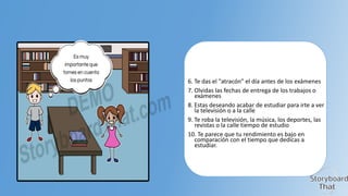 6. Te das el "atracón" el día antes de los exámenes
7. Olvidas las fechas de entrega de los trabajos o
exámenes
8. Estas deseando acabar de estudiar para irte a ver
la televisión o a la calle
9. Te roba la televisión, la música, los deportes, las
revistas o la calle tiempo de estudio
10. Te parece que tu rendimiento es bajo en
comparación con el tiempo que dedicas a
estudiar.

 