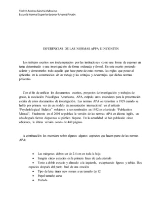 YerlithAndreaSánchezMoreno
EscuelaNormal SuperiorLeonorÁlvarezPinzón
DIFERENCIAS DE LAS NORMAS APPA E INCONTEN
Los trabajos escritos son implementados por las instituciones como una forma de exponer un
tema determinado o una investigación de forma ordenada y formal. En este escrito pretendo
aclarar y demostrarles todo aquello que hace parte de estas normas, las reglas que posee al
aplicarlas en la construcción de un trabajo y las ventajas y desventajas que dichas normas
presentas.
Con el fin de unificar los documentos escritos, proyectos de investigación y trabajos de
grado, la asociación Psicológica Americana, APA, estipulo unos estándares para la presentación
escrita de estos documentos de investigación. Las normas APA se remontan a 1929 cuando se
habló por primera vez de un modelo de presentación internacional en el artículo
“Psycholological Bulletin” volvieron a ser nombrados en 1952 en el artículo “Publication
Manual”. Finalmente en el 2001 se publica la versión de las normas APA en idioma inglés, un
año después fueron dispuestas al público hispano. En la actualidad se han publicado cinco
ediciones, la última versión consta de 440 páginas.
A continuación les recordare sobre algunos algunos aspectos que hacen parte de las normas
APA:
 Las márgenes deben ser de 2.4 cm en toda la hoja
 Sangría cinco espacios en la primera línea de cada párrafo
 Texto a doble espacio y alineado a la izquierda, exceptuando figuras y tablas. Dos
espacios después del punto final de una oración.
 Tipo de letra times new roman a un tamaño de 12
 Papel tamaño carta
 Portada
 