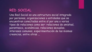 Una Red Social es una estructura social integrada
por personas, organizaciones o entidades que se
encuentran conectadas entre sí por una o varios
tipos de relaciones como ser: relaciones de amistad,
parentesco, económicas, relaciones sexuales,
intereses comunes, experimentación de las mismas
creencias, entre otras ...
RED SOCIAL
 
