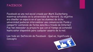 Facebook es una red social creada por Mark Zuckerberg
mientras estudiaba en la universidad de Harvard. Su objetivo
era diseñar un espacio en el que los alumnos de dicha
universidad pudieran intercambiar una comunicación fluida y
compartir contenido de forma sencilla a través de Internet.
Fue tan innovador su proyecto que con el tiempo se extendió
hasta estar disponible para cualquier usuario de la red.
Lee todo en: Definición de Facebook - Qué es, Significado y
Concepto
FACEBOOK
HTTP://DEFINICION.DE/FACEBOOK/
 