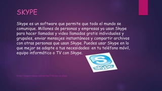Skype es un software que permite que todo el mundo se
comunique. Millones de personas y empresas ya usan Skype
para hacer llamadas y video llamadas gratis individuales y
grupales, enviar mensajes instantáneos y compartir archivos
con otras personas que usan Skype. Puedes usar Skype en lo
que mejor se adapte a tus necesidades: en tu teléfono móvil,
equipo informático o TV con Skype.
https://support.skype.com/es/faq/FA6/que-es-skype
SKYPE
 