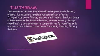 Instagram es una red social y aplicación para subir fotos y
videos. Sus usuarios también pueden aplicar efectos
fotográficos como filtros, marcos, similitudes térmicas, áreas
subyacentes en las bases cóncavas, colores retro y vintage
(vendimia), y posteriormente compartir las fotografías en la
misma red social o en otras como Facebook, Tumblr, Flickr y
Twitter.
https://es.wikipedia.org/wiki/Instagram
INSTAGRAM
 