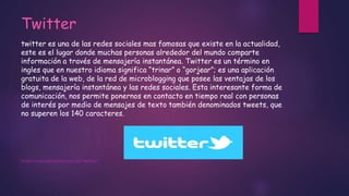 Twitter
twitter es una de las redes sociales mas famosas que existe en la actualidad,
este es el lugar donde muchas personas alrededor del mundo comparte
información a través de mensajería instantánea. Twitter es un término en
ingles que en nuestro idioma significa “trinar” o “gorjear”; es una aplicación
gratuita de la web, de la red de microblogging que posee las ventajas de los
blogs, mensajería instantánea y las redes sociales. Esta interesante forma de
comunicación, nos permite ponernos en contacto en tiempo real con personas
de interés por medio de mensajes de texto también denominados tweets, que
no superen los 140 caracteres.
http://conceptodefinicion.de/twitter/
 