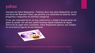 yahoo
Concepto de Yahoo Respuestas - Podemos decir que yahoo Respuestas, es una
red social del Buscador Yahoo, que permite a la comunidad de usuarios, hacer
preguntas y respuestas de distintas categorías.
Al ser una comunidad social, es muy colaborativa, y siempre hay personas con
ganas de ayudar. Por eso que cuando hacemos alguna búsqueda de alguna
definición de algún tema o problema, Yahoo Respuestas aparece casi siempre
en los primeros lugares de esa búsqueda.
https://sites.google.com/site/jojooa/informatica-tecnologia/definicion-de-yahoo-respuestas-que-es-yahoo-respuestas
 