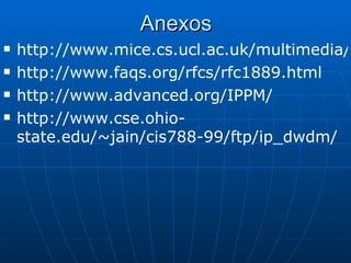 Anexos http://www.mice.cs.ucl.ac.uk/multimedia/software/vic/ http://www.faqs.org/rfcs/rfc1889.html http://www.advanced.org/IPPM/ http://www.cse.ohio-state.edu/~jain/cis788-99/ftp/ip_dwdm/ 