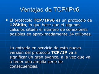 Ventajas de TCP/IPv6 El protocolo  TCP/IPv6  es un protocolo de  128bits , lo que hace que el algunos cálculos sitúen el número de conexiones posibles en aproximadamente 34 trillones.  La entrada en servicio de esta nueva versión del protocolo  TCP/IP  va a significar un gran avance, a la vez que va a tener una amplia serie de consecuencias.  