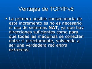 Ventajas de TCP/IPv6 La primera posible consecuencia de este incremento es no es necesario el uso de sistemas  NAT , ya que hay direcciones suficientes como para que todas las máquinas se conecten entre sí directamente, volviendo a ser una verdadera red  entre extremos .  
