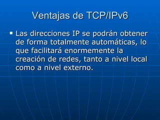 Ventajas de TCP/IPv6 Las direcciones IP se podrán obtener de forma totalmente automáticas, lo que facilitará enormemente la creación de redes, tanto a nivel local como a nivel externo.  