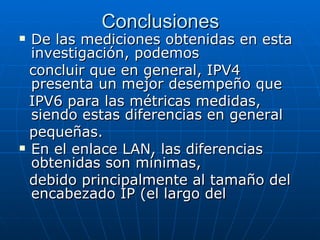 Conclusiones De las mediciones obtenidas en esta investigación, podemos concluir que en general, IPV4 presenta un mejor desempeño que IPV6 para las métricas medidas, siendo estas diferencias en general pequeñas.  En el enlace LAN, las diferencias obtenidas son mínimas, debido principalmente al tamaño del encabezado IP (el largo del 