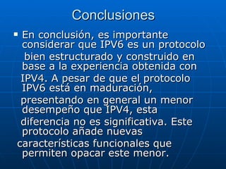 Conclusiones En conclusión, es importante considerar que IPV6 es un protocolo bien estructurado y construido en base a la experiencia obtenida con IPV4. A pesar de que el protocolo IPV6 está en maduración, presentando en general un menor desempeño que IPV4, esta diferencia no es significativa. Este protocolo añade nuevas características funcionales que permiten opacar este menor. 
