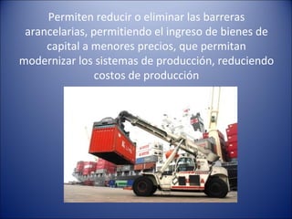Permiten reducir o eliminar las barreras arancelarias, permitiendo el ingreso de bienes de capital a menores precios, que permitan modernizar los sistemas de producción, reduciendo costos de producción 