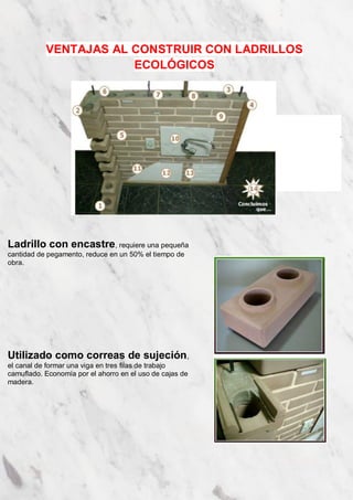 VENTAJAS AL CONSTRUIR CON LADRILLOS 
ECOLÓGICOS 
Ladrillo con encastre, requiere una pequeña 
cantidad de pegamento, reduce en un 50% el tiempo de 
obra. 
Utilizado como correas de sujeción, 
el canal de formar una viga en tres filas de trabajo 
camuflado. Economía por el ahorro en el uso de cajas de 
madera. 
. 
 