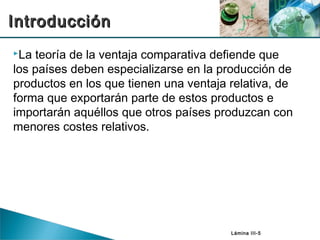 Lámina III-5
La teoría de la ventaja comparativa defiende que
los países deben especializarse en la producción de
productos en los que tienen una ventaja relativa, de
forma que exportarán parte de estos productos e
importarán aquéllos que otros países produzcan con
menores costes relativos.
IntroducciónIntroducción
 