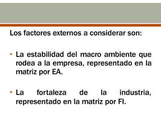 Los factores externos a considerar son:
• La estabilidad del macro ambiente que
rodea a la empresa, representado en la
matriz por EA.
• La fortaleza de la industria,
representado en la matriz por FI.
 