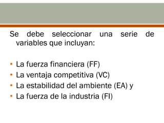 Se debe seleccionar una serie de
 variables que incluyan:

•   La fuerza financiera (FF)
•   La ventaja competitiva (VC)
•   La estabilidad del ambiente (EA) y
•   La fuerza de la industria (FI)
 