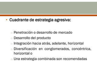 • Cuadrante de estrategia agresiva:

  o Penetración o desarrollo de mercado
  o Desarrollo del producto
  o Integración hacia atrás, adelante, horizontal
  o Diversificación en conglomerados, concéntrica,
    horizontal o
  o Una estrategia combinada son recomendadas
 