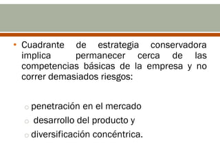 • Cuadrante de estrategia conservadora
  implica     permanecer cerca de las
  competencias básicas de la empresa y no
  correr demasiados riesgos:


  o penetración en el mercado
  o desarrollo del producto y
  o diversificación concéntrica.
 
